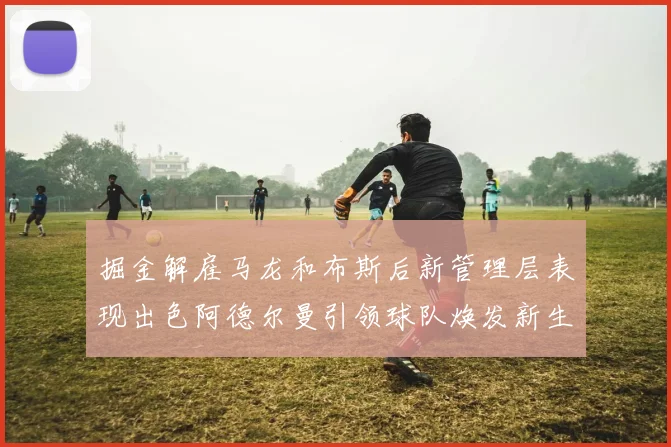 掘金解雇马龙和布斯后新管理层表现出色阿德尔曼引领球队焕发新生