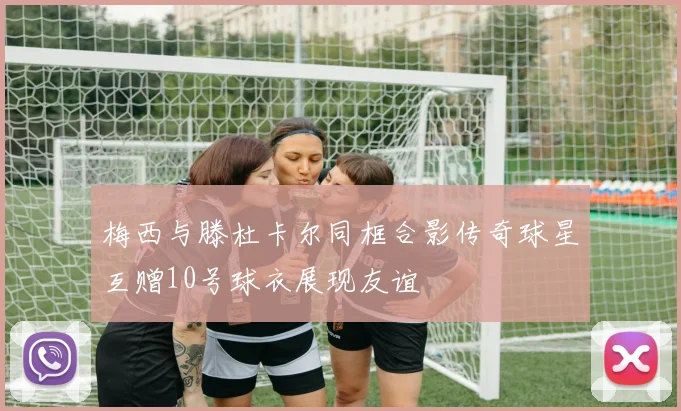 梅西与滕杜卡尔同框合影传奇球星互赠10号球衣展现友谊