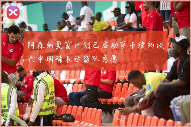 阿森纳夏窗计划已启动萨卡续约谈判中明确表达留队意愿