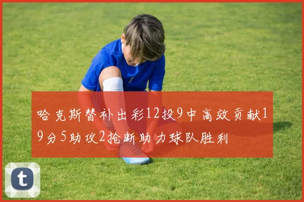 哈克斯替补出彩12投9中高效贡献19分5助攻2抢断助力球队胜利