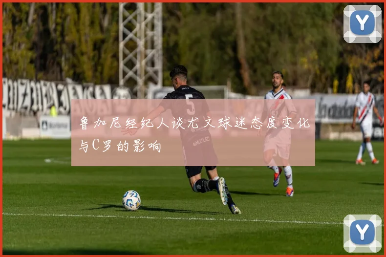鲁加尼经纪人谈尤文球迷态度变化与C罗的影响