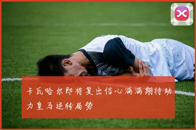 卡瓦哈尔即将复出信心满满期待助力皇马逆转局势