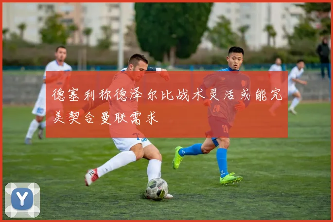 德塞利称德泽尔比战术灵活或能完美契合曼联需求
