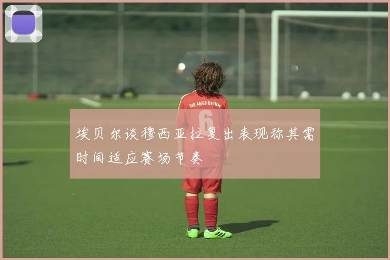 埃贝尔谈穆西亚拉复出表现称其需时间适应赛场节奏