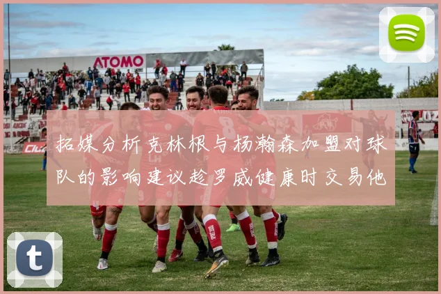 拓媒分析克林根与杨瀚森加盟对球队的影响建议趁罗威健康时交易他