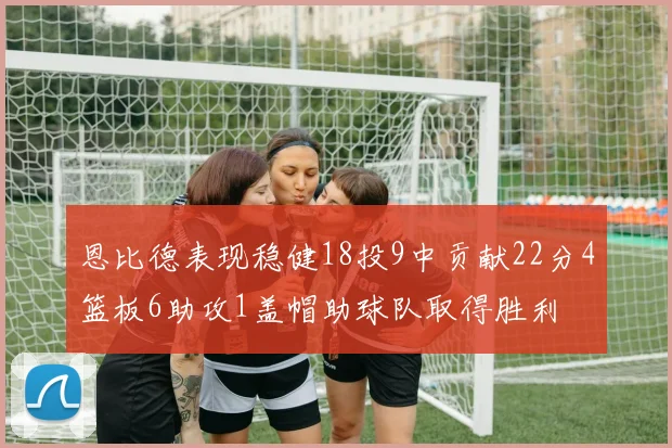 恩比德表现稳健18投9中贡献22分4篮板6助攻1盖帽助球队取得胜利