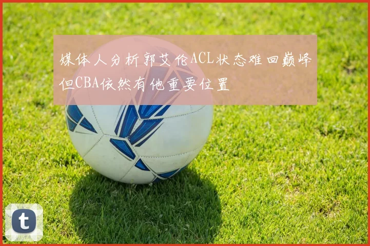媒体人分析郭艾伦ACL状态难回巅峰但CBA依然有他重要位置