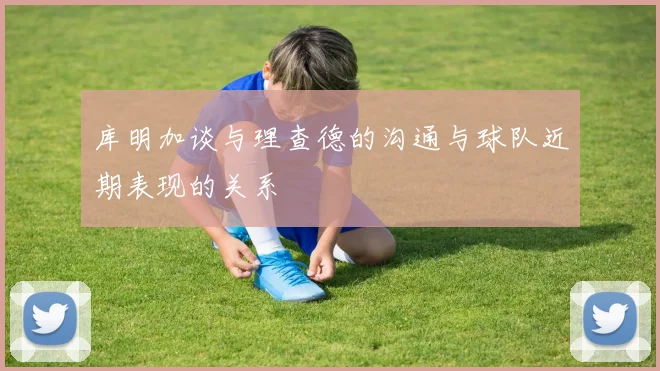 库明加谈与理查德的沟通与球队近期表现的关系