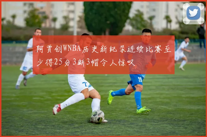 阿贾创WNBA历史新纪录连续比赛至少得25分3断3帽令人惊叹
