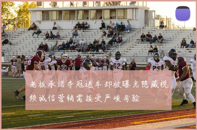 老板承诺夺冠送车却被曝光隐藏视频诚信营销需接受严峻考验