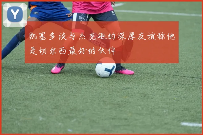 凯塞多谈与杰克逊的深厚友谊称他是切尔西最好的伙伴