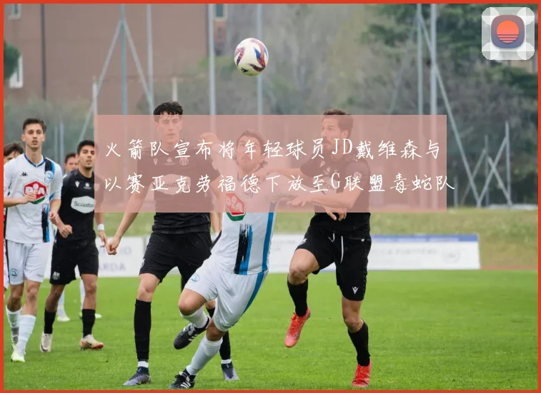 火箭队宣布将年轻球员JD戴维森与以赛亚克劳福德下放至G联盟毒蛇队进行锻炼
