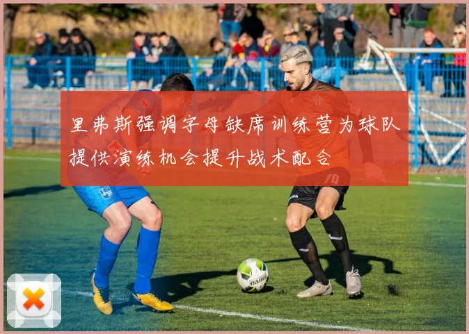 里弗斯强调字母缺席训练营为球队提供演练机会提升战术配合