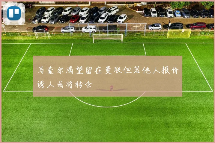 马奎尔渴望留在曼联但若他人报价诱人或将转会