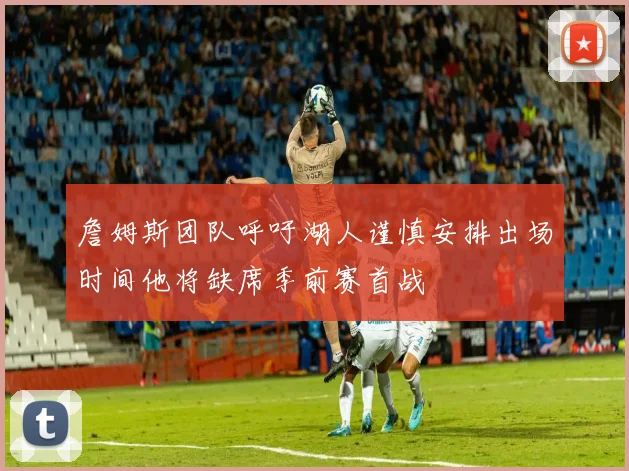 詹姆斯团队呼吁湖人谨慎安排出场时间他将缺席季前赛首战