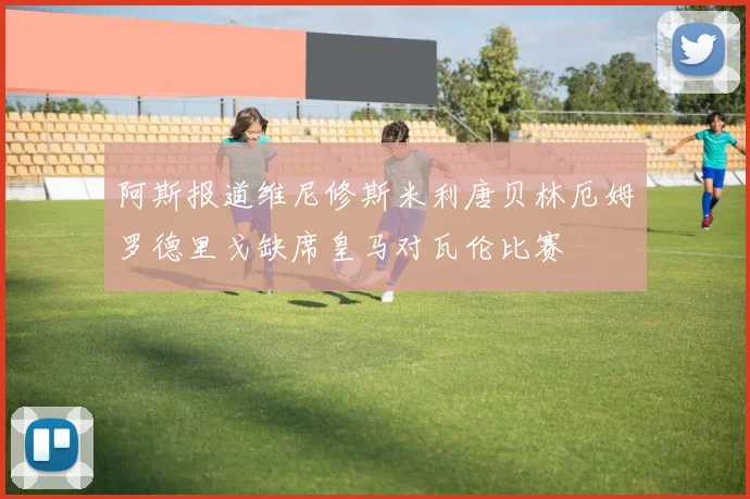 阿斯报道维尼修斯米利唐贝林厄姆罗德里戈缺席皇马对瓦伦比赛