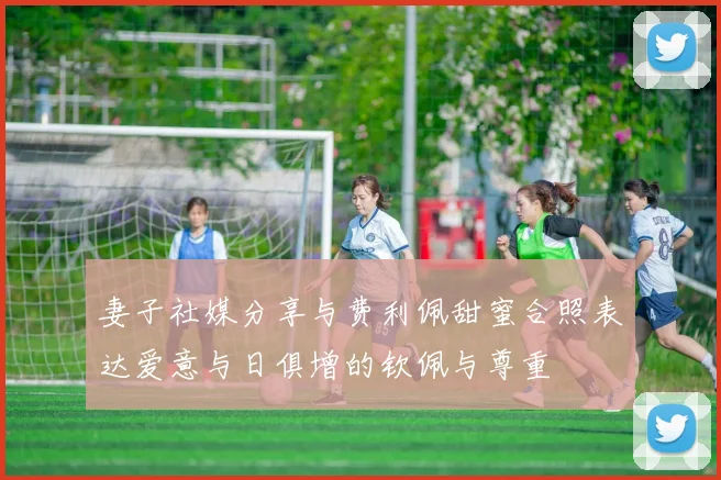 妻子社媒分享与费利佩甜蜜合照表达爱意与日俱增的钦佩与尊重