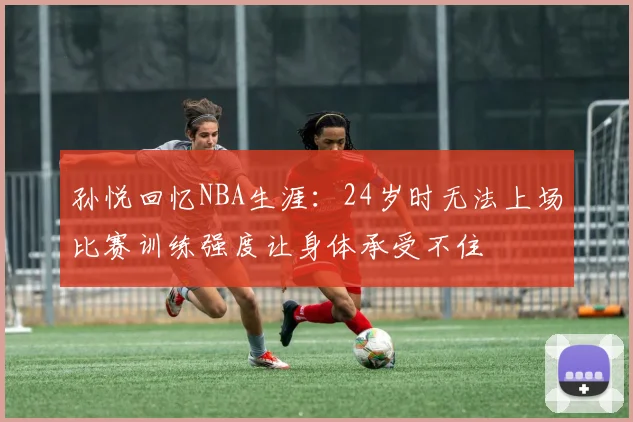 孙悦回忆NBA生涯：24岁时无法上场比赛训练强度让身体承受不住