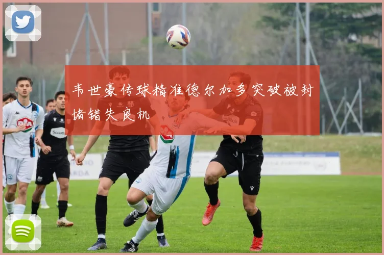 韦世豪传球精准德尔加多突破被封堵错失良机
