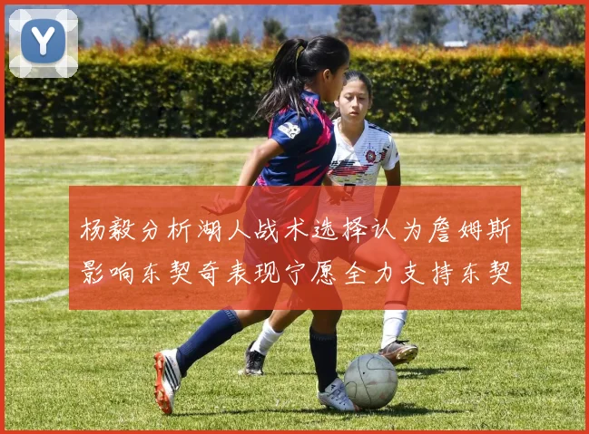 杨毅分析湖人战术选择认为詹姆斯影响东契奇表现宁愿全力支持东契奇