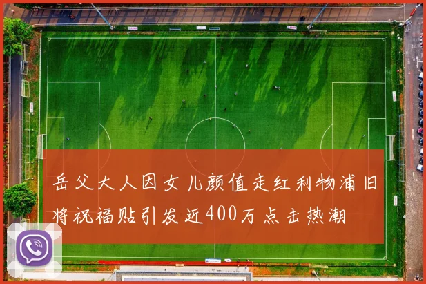 岳父大人因女儿颜值走红利物浦旧将祝福贴引发近400万点击热潮