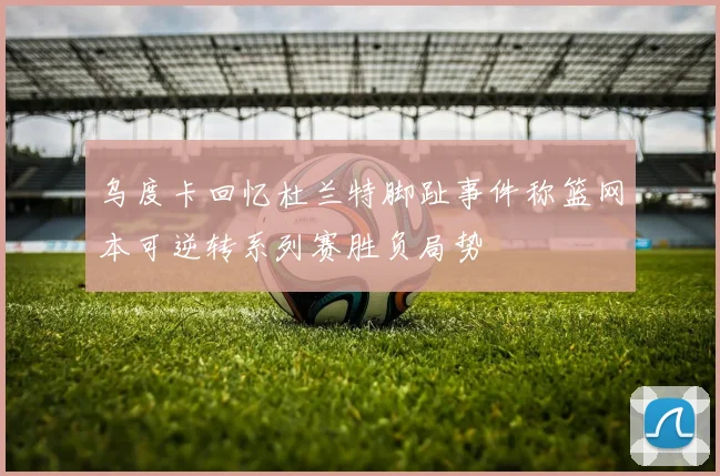 乌度卡回忆杜兰特脚趾事件称篮网本可逆转系列赛胜负局势
