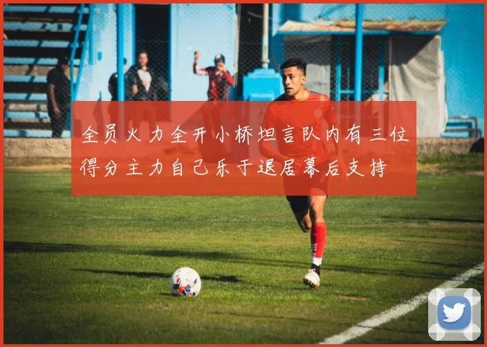 全员火力全开小桥坦言队内有三位得分主力自己乐于退居幕后支持