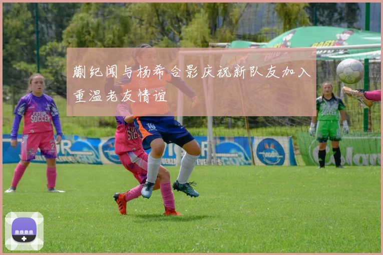 蒯纪闻与杨希合影庆祝新队友加入重温老友情谊