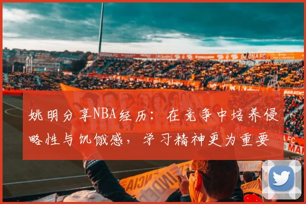 姚明分享NBA经历：在竞争中培养侵略性与饥饿感，学习精神更为重要