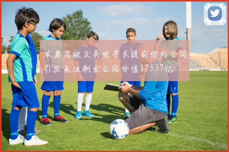 浓眉若被交易将寻求提前续约合同引发关注剩余合同价值17537亿