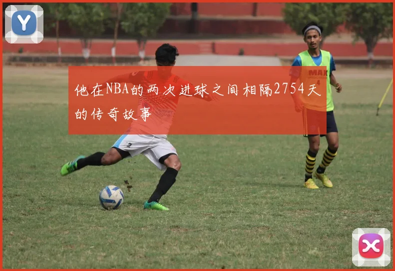 他在NBA的两次进球之间相隔2754天的传奇故事
