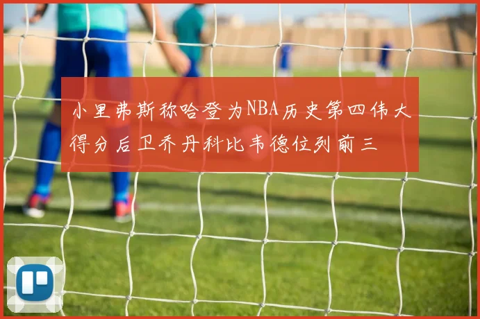 小里弗斯称哈登为NBA历史第四伟大得分后卫乔丹科比韦德位列前三