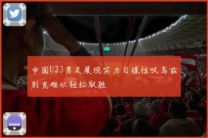 中国U23男足展现实力日媒惊叹乌兹别克难以轻松取胜