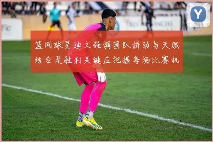 篮网球员迪文强调团队拼劲与天赋结合是胜利关键应把握每场比赛机会