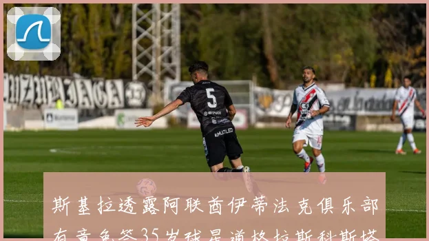 斯基拉透露阿联酋伊蒂法克俱乐部有意免签35岁球星道格拉斯科斯塔