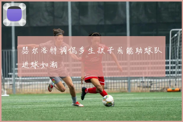 瑟尔洛特调侃多生孩子或能助球队进球如潮