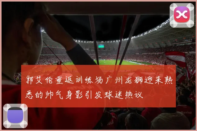 郭艾伦重返训练场广州龙狮迎来熟悉的帅气身影引发球迷热议