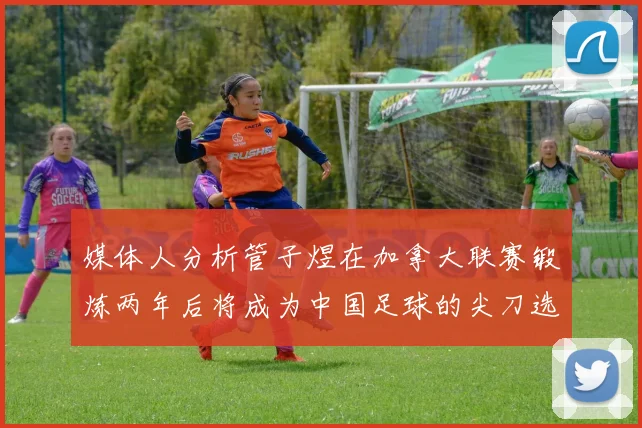 媒体人分析管子煜在加拿大联赛锻炼两年后将成为中国足球的尖刀选手