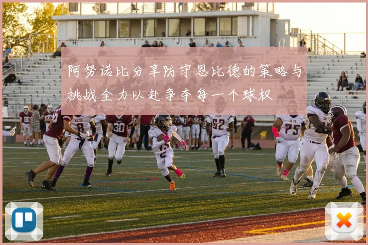 阿努诺比分享防守恩比德的策略与挑战全力以赴争夺每一个球权