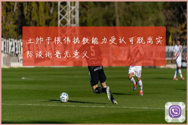 土帅于根伟执教能力受认可脱离实际谈论毫无意义